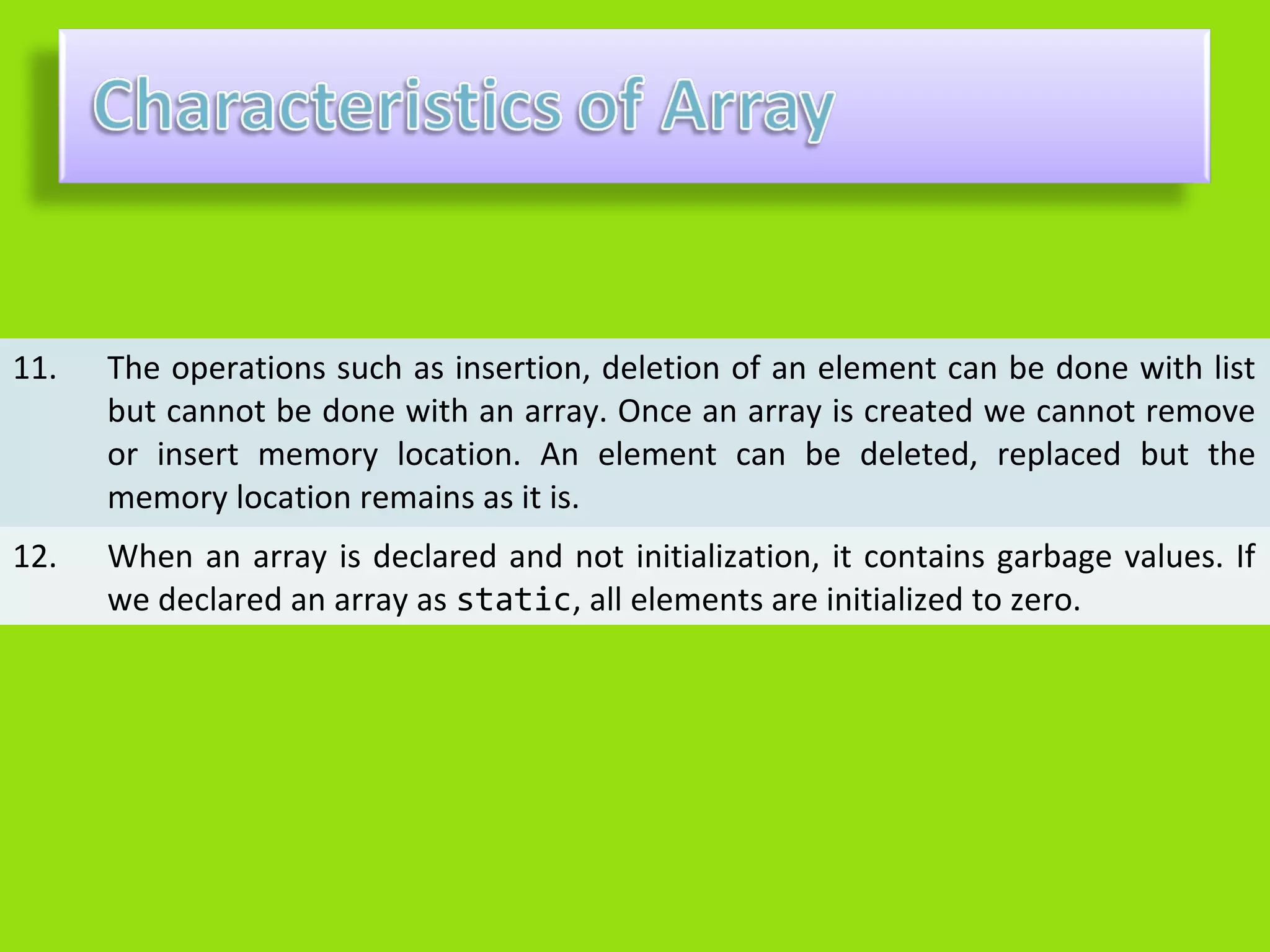 11.   The operations such as insertion, deletion of an element can be done with list
      but cannot be done with an array. Once an array is created we cannot remove
      or insert memory location. An element can be deleted, replaced but the
      memory location remains as it is.
12.   When an array is declared and not initialization, it contains garbage values. If
      we declared an array as static, all elements are initialized to zero.
 
