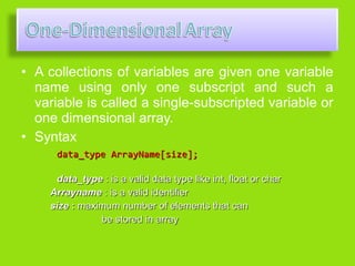 • A collections of variables are given one variable
  name using only one subscript and such a
  variable is called a single-subscripted variable or
  one dimensional array.
• Syntax
      data_type ArrayName[size];

     data_type : is a valid data type like int, float or char
    Arrayname : is a valid identifier
    size : maximum number of elements that can
               be stored in array
 