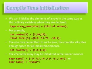 • We can initialize the elements of arrays in the same way as
  the ordinary variables when they are declared.
   type array_name[size] = {list of values};
• For example,
   int number[3] = {5,10,15};
   float total[5] ={0.0, 15.75, -10.9};
• The size may be omitted. In such cases, the compiler allocates
  enough space for all initialized elements.
   int counter[] = {1,1,1,1};
• The character array may be initialized in the similar manner
  char name[] = {‘v’,’i’,’k’,’a’,’s’,’0’}; or
  char name[] = “vikas”;
 