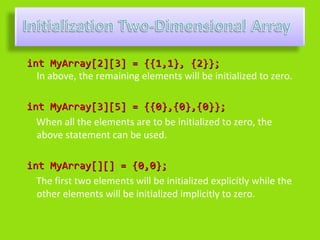 int MyArray[2][3] = {{1,1}, {2}};
  In above, the remaining elements will be initialized to zero.

int MyArray[3][5] = {{0},{0},{0}};
  When all the elements are to be initialized to zero, the
  above statement can be used.

int MyArray[][] = {0,0};
  The first two elements will be initialized explicitly while the
  other elements will be initialized implicitly to zero.
 