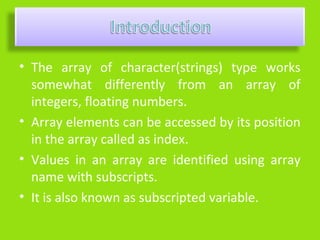 • The array of character(strings) type works
  somewhat differently from an array of
  integers, floating numbers.
• Array elements can be accessed by its position
  in the array called as index.
• Values in an array are identified using array
  name with subscripts.
• It is also known as subscripted variable.
 