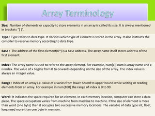 Size: Number of elements or capacity to store elements in an array is called its size. It is always mentioned
in brackets “[ ]”.

Type : Type refers to data type. It decides which type of element is stored in the array. It also instructs the
compiler to reserve memory according to data type.

Base : The address of the first element(0th) is a base address. The array name itself stores address of the
first element.

Index : The array name is used to refer to the array element. For example, num[x], num is array name and x
is index. The value of x begins from 0 to onwards depending on the size of the array. The index value is
always an integer value.

Range : Index of an array i.e. value of x varies from lower bound to upper bound while writing or reading
elements from an array. For example in num[100] the range of index is 0 to 99.

Word : It indicates the space required for an element. In each memory location, computer can store a data
piece. The space occupation varies from machine from machine to machine. If the size of element is more
than word (one byte) then it occupies two successive memory locations. The variable of data type int, float,
long need more than one byte in memory.
 