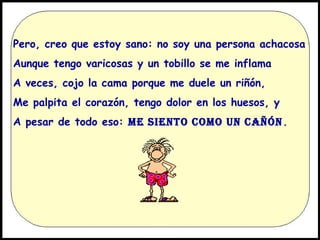 Pero, creo que estoy sano: no soy una persona achacosa
Aunque tengo varicosas y un tobillo se me inflama
A veces, cojo la cama porque me duele un riñón,
Me palpita el corazón, tengo dolor en los huesos, y
A pesar de todo eso: ME SIENTO COMO UN CAÑÓN .

 