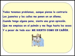 Todos tenemos problemas, aunque piense lo contrario
Los juanetes y los callos me ponen en un dilema.
Cuando tengo alguna pena, siento una gran opresión.
Que me empieza en el pulmón y me llega hasta los sesos
Y a pesar de todo eso: ME SIENTO COMO UN CAÑÓN .

 