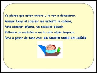 Yo pienso que estoy entero y lo voy a demostrar,
Aunque luego al caminar me molesta la cadera,
Para caminar afuera, ya necesito bastón
Evitando un resbalón o en la calle algún tropiezo
Pero a pesar de todo eso: ME SIENTO COMO UN CAÑÓN

 