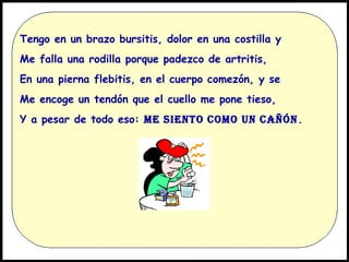 Tengo en un brazo bursitis, dolor en una costilla y
Me falla una rodilla porque padezco de artritis,
En una pierna flebitis, en el cuerpo comezón, y se
Me encoge un tendón que el cuello me pone tieso,
Y a pesar de todo eso: ME SIENTO COMO UN CAÑÓN .

 