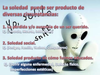 La soledad  puede ser producto de diversas circunstancias: 1. La pérdida y/o ausencia de un ser querido.Ej. (Divorcio, Muerte, Infidelidad)2. Soledad social.Ej. (Amigos, Familia, Vecinos, Compañeros)3. Soledad producto de cómo fuimos educados.Ej. (Sufrir alguna enfermedad, Defecto físico,         Imperfecciones estéticas)