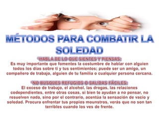 MÉTODOS PARA COMBATIR LA SOLEDAD*HABLA DE LO QUE SIENTES Y PIENSAS: Es muy importante que fomentes la costumbre de hablar con alguien todos los días sobre ti y tus sentimientos; puede ser un amigo, un compañero de trabajo, alguien de tu familia o cualquier persona cercana.*NO BUSQUES REFUGIOS O SALIDAS FÁCILES: El exceso de trabajo, el alcohol, las drogas, las relaciones codependientes, entre otras cosas, si bien te ayudan a no pensar, no resuelven nada, sino por el contrario, acentúa la sensación de vacío y soledad. Procura enfrentar tus propios mounstros, verás que no son tan terribles cuando los ves de frente.