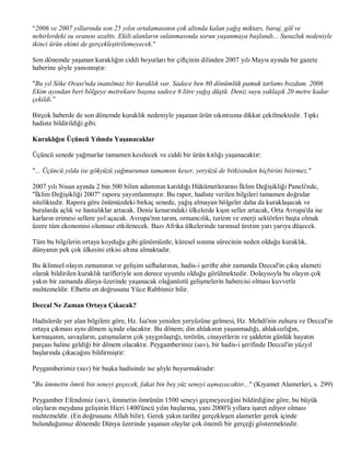 “2006 ve 2007 yıllarında son 25 yılın ortalamasının çok altında kalan yağış miktarı, baraj, göl ve
nehirlerdeki su oranını azalttı. Ekili alanların sulanmasında sorun yaşanmaya başlandı... Susuzluk nedeniyle
ikinci ürün ekimi de gerçekleştirilemeyecek."

Son dönemde yaşanan kuraklığın ciddi boyutları bir çiftçinin dilinden 2007 yılı Mayıs ayında bir gazete
haberine şöyle yansımıştır:

"Bu yıl Söke Ovası'nda inanılmaz bir kuraklık var. Sadece ben 80 dönümlük pamuk tarlamı bozdum. 2006
Ekim ayından beri bölgeye metrekare başına sadece 6 litre yağış düştü. Deniz suyu yaklaşık 20 metre kadar
çekildi.”

Birçok haberde de son dönemde kuraklık nedeniyle yaşanan ürün sıkıntısına dikkat çekilmektedir. Tıpkı
hadiste bildirildiği gibi.

Kuraklığın Üçüncü Yılında Yaşanacaklar

Üçüncü senede yağmurlar tamamen kesilecek ve ciddi bir ürün kıtlığı yaşanacaktır:

"... Üçüncü yılda ise gökyüzü yağmurunun tamamını keser, yeryüzü de bitkisinden hiçbirini bitirmez."

2007 yılı Nisan ayında 2 bin 500 bilim adamının katıldığı Hükümetlerarası İklim Değişikliği Paneli'nde,
"İklim Değişikliği 2007" raporu yayımlanmıştır. Bu rapor, hadiste verilen bilgileri tamamen doğrular
niteliktedir. Rapora göre önümüzdeki birkaç senede, yağış almayan bölgeler daha da kuraklaşacak ve
buralarda açlık ve hastalıklar artacak. Deniz kenarındaki ülkelerde kışın seller artacak, Orta Avrupa'da ise
karların erimesi sellere yol açacak. Avrupa'nın tarım, ormancılık, turizm ve enerji sektörleri başta olmak
üzere tüm ekonomisi olumsuz etkilenecek. Bazı Afrika ülkelerinde tarımsal üretim yarı yarıya düşecek.

Tüm bu bilgilerin ortaya koyduğu gibi günümüzde, küresel ısınma sürecinin neden olduğu kuraklık,
dünyanın pek çok ülkesini etkisi altına almaktadır.

Bu iklimsel olayın zamanının ve gelişim safhalarının, hadis-i şerifte ahir zamanda Deccal'in çıkış alameti
olarak bildirilen kuraklık tarifleriyle son derece uyumlu olduğu görülmektedir. Dolayısıyla bu olayın çok
yakın bir zamanda dünya üzerinde yaşanacak olağanüstü gelişmelerin habercisi olması kuvvetle
muhtemeldir. Elbette en doğrusunu Yüce Rabbimiz bilir.

Deccal Ne Zaman Ortaya Çıkacak?

Hadislerde yer alan bilgilere göre, Hz. İsa'nın yeniden yeryüzüne gelmesi, Hz. Mehdi'nin zuhuru ve Deccal'in
ortaya çıkması aynı dönem içinde olacaktır. Bu dönem; din ahlakının yaşanmadığı, ahlaksızlığın,
karmaşanın, savaşların, çatışmaların çok yaygınlaştığı, terörün, cinayetlerin ve şiddetin günlük hayatın
parçası haline geldiği bir dönem olacaktır. Peygamberimiz (sav), bir hadis-i şerifinde Deccal'in yüzyıl
başlarında çıkacağını bildirmiştir:

Peygamberimiz (sav) bir başka hadisinde ise şöyle buyurmaktadır:

"Bu ümmetin ömrü bin seneyi geçecek, fakat bin beş yüz seneyi aşmayacaktır..." (Kıyamet Alametleri, s. 299)

Peygamber Efendimiz (sav), ümmetin ömrünün 1500 seneyi geçmeyeceğini bildirdiğine göre, bu büyük
olayların meydana gelişinin Hicri 1400'üncü yılın başlarına, yani 2000'li yıllara işaret ediyor olması
muhtemeldir. (En doğrusunu Allah bilir). Gerek yakın tarihte gerçekleşen alametler gerek içinde
bulunduğumuz dönemde Dünya üzerinde yaşanan olaylar çok önemli bir gerçeği göstermektedir.
 