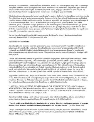 Bu olaylar Peygamberimiz (sav)’in ve İslam alimlerinin, Mesih Deccal'in ortaya çıkacağı tarih ve yapacağı
faaliyetler hakkında verdikleri bilgilerle tam olarak mutabıktır. Son zamanlarda yeryüzünde iyice artan ve
şimdiye kadar benzeri olmamış bir boyuta ulaşan şiddet, anarşi, kargaşa, katliamlar ve terör olayları ise
Deccal'in faaliyet halinde olduğuna ve tüm bunları adeta yönettiğine işaret etmektedir.

Günümüz dünyasında yaşananlar her ne kadar Deccal'in sessizce faaliyetlerine başladığını gösteriyor olsa da,
Deccal'in bizzat kendisi henüz tanınmamaktadır. Bunun sebebi ise Deccal'in türlü aldatmacalar ve hilelerle
kendisini insanlara farklı şekilde tanıtmasıdır. Bu nedenle negatif bir güç olduğu da hemen anlaşılamayacak
ve hemen tanınamayacaktır. Deccal, açık olarak ortaya çıkacağı dönem gelinceye kadar fazla dikkat
çekmeden, yavaş ve derinden faaliyet gösterecektir. Bu dönem boyunca, Deccal ve taraftarları için gizlilik
esas olacak, bu amaçla gizli teşkilatların desteğini alacaktır. Bu gizliliğin bir gereği olarak Deccal, derin
devletler oluşturup onların başına geçecek, adeta "görünmez bir güç" gibi hareket edecektir. Bu sayede sinsi
bir şekilde bozgunculuğu organize edecektir.

Yazının başında bahsettiğimiz büyük kuraklık sonrası da, Deccal'in ortaya çıkıp insanlar tarafından
tanınacağı dönem olabilir. En doğrusunu Allah bilir.

Deccal'in Sonu Hüsrandır

Deccal'in çıkışının habercisi olan tüm gelişmeler aslında Müslümanlar için 14 yüzyıllık bir müjdenin de
habercisidir. Bu müjde, Hz. İsa (as)'ın, Deccal’in fitnesine son vermesi ve İslam ahlakının Hz. Mehdi
vesilesiyle yeryüzündeki hakimiyetinin başlayacağı Altınçağ’ın yaklaşmasıdır. Deccal'in insanları din
ahlakından uzaklaştırmak için yürüttüğü savaş, Allah'ın izniyle, samimi iman eden kimseler üzerinde etkili
olmayacaktır.

Tarihin her döneminde, fitne ve bozgunculuk üzerine bir araya gelmiş menfaat çevreleri olmuştur. Ve her
zaman bu insanların karşısında, Allah'a iman eden, güzel ahlaklı, cesur ve sabırlı kişiler yer almıştır.
Günümüzde de Deccal, kötülüğün en önde giden temsilcisidir. Bugün de, tıpkı geçmişte olduğu gibi, din
ahlakının yayılması için çalışanlarla, Deccal arasında kapsamlı bir fikri mücadele vardır. Bu mücadele,
günümüzdeki haberleşme olanakları göz önünde bulundurulduğunda, tarihin en büyük fikri mücadelesi
olarak nitelendirilebilir. Nitekim bu büyük mücadelenin bitişi de çok görkemli olacak, Hz. İsa ve Hz.
Mehdi'nin zuhur etmeleri ve bir araya gelmeleriyle kötülük yapanlar tarih sahnesinden silineceklerdir.

Peygamber Efendimiz (sav), başta Mesih Deccal'in fitnesi olmak üzere, tüm ahir zaman fitnelerinin Hz. İsa
ve Hz. Mehdi vesilesiyle yok edileceğini müjdelemiştir. Hadislerde haber verildiği üzere, Hz. İsa yeniden
yeryüzüne dönecek, Hz. Mehdi ile buluşacak, ardından Beytü'l Makdis'te Deccal'le karşılaşacak ve Deccal,
Hz. İsa tarafından fikren yok edilecektir. Hadislerde şu şekilde bildirilmektedir:

"... DECCAL ORTALIĞA FİTNE SAÇARKEN Cenabı Hak, MESİH MERYEM OĞLU İSA'YI gönderir...
NEFESİNİ İDRAK EDEN her kafir mutlaka (fikren) yok olur. İsa (a.s) Deccal ile Lüdd kapısında (Beytül
Makdis'e (Mescid-i Aksa) yakın bir belde) karşılaşır ve ONU (FİKREN) YOK EDER." (Sahih-i Müslim;
Büyük Fitne Mesih-i Deccal, Saim Güngör, s. 104)

Deccaliyet mutlak mağlup olacak şekilde yaratılmıştır. İnkar edenlerin tuzakları, Allah'ın izni ile hiçbir
zaman başarıya ulaşamayacak tuzaklardır. Bu gerçek Kuran’da şöyle bildirilmektedir:

"Gerçek şu ki, onlar hileli-düzenler kurdular. Oysa onların düzenleri, dağları yerlerinden oynatacak
da olsa, Allah Katında onlara hazırlanmış düzen (kötü bir karşılık) vardır." (İbrahim Suresi, 46)

"Dünya kurulduğundan beri her yüzün başında önemli bir olay olmuştur. Bir yüzün başlarında da Deccal
çıkar ve Meryem oğlu İsa nüzul ederek (yeryüzüne inerek) onu (fikren) yok eder." (Kitab-ül Burhan Fi
Alamet-il Mehdiyy-il Ahir Zaman, s. 90)
 