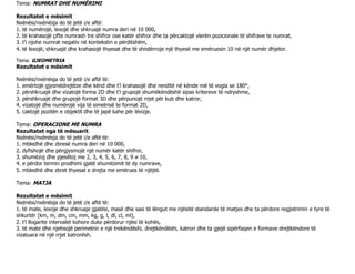 Tema: NUMRAT DHE NUMËRIMI
Rezultatet e mësimit
Nxënësi/nxënësja do të jetë i/e aftë:
1. të numërojë, lexojë dhe shkruajë numra deri në 10 000,
2. të krahasojë çifte numrash tre shifror ose katër shifror dhe ta përcaktojë vlerën pozicionale të shifrave te numrat,
3. t’i njohe numrat negativ në kontekstin e përditshëm,
4. të lexojë, shkruajë dhe krahasojë thyesat dhe të shndërroje një thyesë me emëruesin 10 në një numër dhjetor.
Tema: GJEOMETRIA
Rezultatet e mësimit
Nxënësi/nxënësja do të jetë i/e aftë të:
1. emërtojë gjysmëdrejtëze dhe kënd dhe t’i krahasojë dhe renditë në kënde më të vogla se 180°,
2. përshkruajë dhe vizatojë forma 2D dhe t’i grupojë shumëkëndëshit sipas kritereve të ndryshme,
3. përshkruajë dhe grupojë format 3D dhe përpunojë rrjet për kub dhe katror,
4. vizatojë dhe numërojë vija të simetrisë te format 2D,
5. caktojë pozitën e objektit dhe të japë kahe për lëvizje.
Tema: OPERACIONE ME NUMRA
Rezultatet nga të mësuarit
Nxënësi/nxënësja do të jetë i/e aftë të:
1. mbledhë dhe zbresë numra deri në 10 000,
2. dyfishojë dhe përgjysmojë një numër katër shifror,
3. shumëzoj dhe pjesëtoj me 2, 3, 4, 5, 6, 7, 8, 9 и 10,
4. e përdor termin prodhimi gjatë shumëzimit të dy numrave,
5. mbledhë dhe zbret thyesat e drejta me emërues të njëjtë.
Tema: MATJA
Rezultatet e mësimit
Nxënësi/nxënësja do të jetë i/e aftë të:
1. të mate, lexoje dhe shkruaje gjatësi, masë dhe sasi të lëngut me njësitë standarde të matjes dhe ta përdore regjistrimin e tyre të
shkurtër (km, m, dm, cm, mm, kg, g, l, dl, cl, ml),
2. t’i llogarite intervalet kohore duke përdorur njësi të kohës,
3. të mate dhe njehsojë perimetrin e një trekëndëshi, drejtkëndëshi, katrori dhe ta gjejë sipërfaqen e formave drejtkëndore të
vizatuara në një rrjet katrorësh.
 