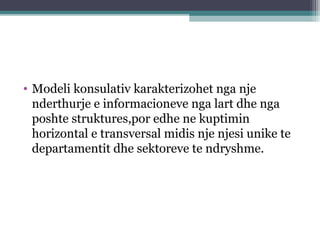 • Modeli konsulativ karakterizohet nga nje
nderthurje e informacioneve nga lart dhe nga
poshte struktures,por edhe ne kuptimin
horizontal e transversal midis nje njesi unike te
departamentit dhe sektoreve te ndryshme.
 