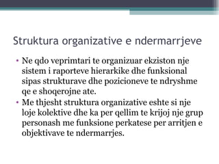 Struktura organizative e ndermarrjeve
• Ne qdo veprimtari te organizuar ekziston nje
sistem i raporteve hierarkike dhe funksional
sipas strukturave dhe pozicioneve te ndryshme
qe e shoqerojne ate.
• Me thjesht struktura organizative eshte si nje
loje kolektive dhe ka per qellim te krijoj nje grup
personash me funksione perkatese per arritjen e
objektivave te ndermarrjes.
 