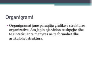 Organigrami
• Organigramat jane paraqitja grafike e struktures
organizative. Ato japin nje vizion te shpejte dhe
te sintetizuar te menyres ne te formohet dhe
artikulohet struktura,
 