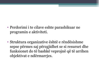• Perdorimi i te cilave eshte parashikuar ne
programin e aktiviteti.
• Struktura organizative është e rëndësishme
sepse përmes saj përzgjidhet se si resurset dhe
funksionet do të bashkë veprojnë që të arrihen
objektivat e ndërmarrjes.
 