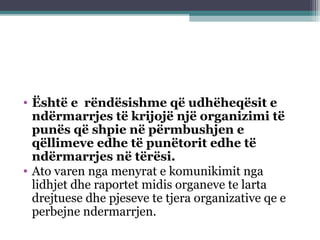 • Është e rëndësishme që udhëheqësit e
ndërmarrjes të krijojë një organizimi të
punës që shpie në përmbushjen e
qëllimeve edhe të punëtorit edhe të
ndërmarrjes në tërësi.
• Ato varen nga menyrat e komunikimit nga
lidhjet dhe raportet midis organeve te larta
drejtuese dhe pjeseve te tjera organizative qe e
perbejne ndermarrjen.
 