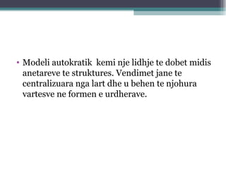 • Modeli autokratik kemi nje lidhje te dobet midis
anetareve te struktures. Vendimet jane te
centralizuara nga lart dhe u behen te njohura
vartesve ne formen e urdherave.
 