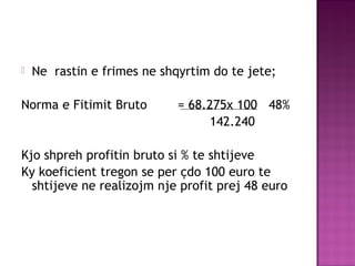  Ne rastin e frimes ne shqyrtim do te jete;
Norma e Fitimit Bruto = 68.275x 100 48%
142.240
Kjo shpreh profitin bruto si % te shtijeve
Ky koeficient tregon se per çdo 100 euro te
shtijeve ne realizojm nje profit prej 48 euro
 