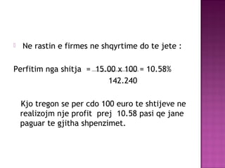  Ne rastin e firmes ne shqyrtime do te jete :
Perfitim nga shitja = 15.00 x 100 = 10.58%
142.240
Kjo tregon se per cdo 100 euro te shtijeve ne
realizojm nje profit prej 10.58 pasi qe jane
paguar te gjitha shpenzimet.
 