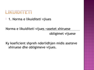  1. Norma e likuiditeti vjiues
Norma e likuiditeti vijues =asetet xhiruese
obligimet vijuese
Ky koeficient shpreh nderlidhjen midis aseteve
xhiruese dhe obligimeve vijues.
 