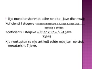  Kjo mund te shprehet edhe ne dite ,jave dhe muaj;
Koficienti I stoqeve = stoqet mesatare x 12 ose 52 ose 365
kostoja e shtijes
Koeficienti I stoqeve = 9877 x 52 = 6,94 jave
73965
Kjo nenkupton se nje artikull eshte mbajtur ne stok
mesatarisht 7 jave.
 