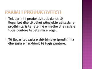  Tek parimi i produktivitetit duhet të
llogaritet dhe të bëhet përpjekje që sasia e
prodhimtaris të jëtë më e madhe dhe sasia e
fuqis puntore të jetë ma e vogel.
 Të llogaritet sasia e shërbimeve (prodhimit)
dhe sasia e harxhimit të fuqis puntore.
 