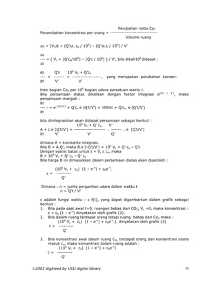 Perubahan netto Co2
    Penambahan konsentrasi per orang = -----------------------------
                                                 Volume ruang

    ∆c = [Vc∆t + (Q’∆t. ca / 106) – (Q’∆t.c / 106] / V’

    ∆c
    --- = [ Vc + (Q’ca/106) – (Q’c / 106) ] / V’, bila dikali106 didapat :
    ∆t

    dc       Q’c    106 Vc + Q’ca
    --- +    ------ = ----------------- ,   yang merupakan perubahan konsen-
    dt       V’           V’

    trasi bagian Co2 per 106 bagian udara persatuan waktu t.
    Bila persamaan diatas dikalikan dengan faktor integrasi e(Q’t            /   V’)
                                                                                       , maka
    persamaam menjadi :
    dc
    --- : = e (Q’t/V’) + Q’c, e (Q’t/V’) = 106Vc + Q’ca. e (Q’t/V’)
    dt

    bila diintegrasikan akan didapat persamaan sebagai berikut :
                         106 Vc + Q’ ca.    V’
    A + c.e (Q’t/V’) = ------------------- . ------ . e (Q’t/V’)
    dt       V’                V’            Q’

    dimana A = konstante integrasi.
    Bila B = A.Q’, maka B.e (-Q’t/V’) = 106 Vc + Q’ ca – Q’c
    Dengan syarat batas untuk t = 0, c co, maka
    B = 106 Vc + Q’ ca – Q’ co
    Bila harga B ini dimasukkan dalam persamaan diatas akan diperoleh :

             (106 Vc + ca) (1 – e-n) + c0e-n.
         c = ---------
                Q’

    Dimana : n = jumla pergantian udara dalam waktu t
             n = Q’t / V’

    c adalah fungsi waktu : c f(t), yang dapat digambarkan dalam grafik sebagai
    berikut :
    1. Bila pada saat awal t=0, ruangan bebas dari CO2, Vc =0, maka konsentrasi :
        c = ca (1 – e-n) dinyatakan oleh grafik (2).
    2. Bila dalam ruang terdapat orang tetapi ruang bebas dari Co2 maka :
              (106 Vc + ca) (1 – e-n) + c0e-n.), dinyatakan oleh grafik (3)
         c = ---------
                 Q’

    3.   Bila konsentrasi awal dalam ruang C0, terdapat orang dan konsentrasi udara
         masuk ca, maka konsentrasi dalam ruang adalah :
               (106 Vc + ca) (1 – e-n) + c0e-n)
         c = ---------
                Q’


2002 digitized by USU digital library                                                     10
 