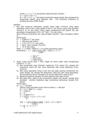 Untuk n -> ς, e –n ( 0, persamaan diatas berubah menjadi :
        C = (106 Vc / Q’) + ca
        Q’ = 106 Vc / (c - ca ), merupakan persamaan pengurangan atau pengenceran
        konsentrasi seperti yang diberikan oleh       “The Chartered Institution of
        Building Services (CIBS) Guide”.

CONTOH :
1. Bila oleh peraturan ditetapkan jumlah udara segar minimum yang dapat
   disediakan untuk suatu ruang adalah 8 liter s-1 per orang, ruang yang diizinkan
   minimum 12 m3 per orang. Udara segar mengandung 0.03 persen CO2 dan
   pernafasan menghasilkan 4.72 x 10-3 liter s-1 Co2 per orang.
   Akan dihitung konsentrasi CO2 yang terdapat sesudah 1 jam dinyatakan dalam
   %.
   Perhitungan :
   Q’ = 0.008 m3 s-1 per orang
   ca = 300 parts per million
   Vc = 4.72 x 10-6 m3 s-1 per orang
   N = Qt/V’ untuk ventilasi minimum
   V’ = 12 m3 per orang
   Maka : n = 0.008 x 3600/12 = 2.4 jumlah pertukaran udara.
   Konsentrasi : c = (106 x 4.72 x 10-6 + 300) (1 – e-2.4) +
                              0.008

                       = 300 e-2.4
                       = 836.5 ppm
                       = 0.084 persen
2.   Suatu ruang ukuran 60m x 30m, tinggi 3m berisi udara yang mengandung
     0.0024 m-3 s-1 Co2.
     a). Bila konsentrasi yang diizinkan maksimum 0.01 persen Co2, berapa kali
         pertukaran udara per jam yang diperlukan bila ruang digunakan terus-
         menerus.
     b). Bila ruang digunakan hanya 8 jam dan bila pada awalnya konsentrasi Co2
         sama dengan nol, berapa kali pertukaran udara per kam yang dibutuhkan,
         bila konsentrasi hanya mencapai 0.01 persen pada akhir waktu 8 jam.
     c). Berapa konsentrasi sesudah 20 menit pertama dari waktu 8 jam.
     d). Bila pada akhir waktu 8 jam konsentrasi adalah 0.01 persen, berapa lama
         peralatan ventilasi dijalankan agar konsentrasi berkurang menjadi 0.01
         persen.
     Perhitungan :
     a). cmax = 100 ppm
         Karena ruang digunakan terus-menrus maka c0 = 100 ppm
         Q’ = V’.n / 3600 (t = 1 jam)
         V’ = 5400 m3
         Ca = 0
         Vc = 0.0024 m3 s-1
         C = (106 Vc + ca) (1 – e-n) + coe-n
                 Q’

        100 = ( 106 x 0.0024 x 3600 + 0) (1 – e-n) + 100 e-n
                       5400 n
        1 = 16 (1 – e-n) + e –n
             n


2002 digitized by USU digital library                                           11
 
