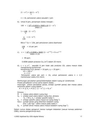 (1 – e-n) = 16 (1 – e-n)
                       n

          n = 16, pertukaran udara sesudah 1 jam

    b). Untuk 8 jam, persamaan diatas menjadi :

          100 = ( 106 x 0.0024 x 3600 x 8) (1 – e-n)
                          5400 x n

          1 = 128   (1 – e-n)
               n

             n = (1 – e-n)
            128

          Bila e-n 0,n = 128, jadi pertukaran udara diperlukan

           128    = 16 per jam
            8

    c).   c = ( 106 x 0.0008 x 3600) (1 – e-5.33) + 0 x e-5-33
                     5400 x 5.33

           = 99 ppm

           0.0008 adalah produksi Co2 (m3) dalam 20 menit.

    d). c = c0 e-n, sesudah 8 jam tidak ada produksi CO, udara masuk tidak
        mengandung kontaminan
        Konsentrasi 0.01 persen = 10 ppm, c0 = 10 ppm :
           10 = 100 e-n
            n = 2.3
         Pertukaran udara per jam = 16, untuk pertukaran udara n = 2.3
        memerlukan waktu 8.6 menit.

    Perhitungan perubahan panas/kelembaban dalam ruang air conditioned.
    Proses penjabaran rumus sama seperti diatas.
    Hubungan antara perubahan panas, entalpi (jumlah panas) dan massa udara
    terkondisi dalam ruang adalah :
      H = m {[ ha + H (t) ] (1 – e-n) } + Ho e-n

    Dimana :
    M = massa udara dalam ruang (kg)
    H0 = entalpi awal udara dalam ruang (kj), dimana
            Ha = M.ho, h0 = entalpi spesifik (kjkg-1)
    ha = entalpi spesifik udara masuk ke ruang (Kjkg-1)
    H(t) = jumlah panas yang diberikan kedalam ruang
           (kJs-1) per kgs-1 udara masuk pada waktu t
    Ga = jumlah aliran massa udara masuk kedalam ruang (kgs-1)

Dalam rumus diatas pengaruh inersia ruangan diabaikan (sesuai konsep pedoman
CIBS), karena pengaruhnya kecil.


2002 digitized by USU digital library                                    12
 