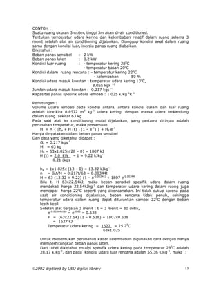 CONTOH :
Suatu ruang ukuran 3mx6m, tinggi 3m akan di-air conditioned.
Tentukan temperatur udara kering dan kelembaban relatif dalam ruang selama 3
menit setelah alat air conditioning dijalankan. Dianggap kondisi awal dalam ruang
sama dengan kondisi luar, inersia panas ruang diabaikan.
Diketahui :
Beban panas sensibel     : 2 kW
Beban panas laten        : 0.2 kW
Kondisi luar ruang       : - temperatur kering 280C
                            - temperatur basah 200C
Kondisi dalam ruang rencana : - temperatur kering 220C
                                 - kelembaban        50 %
Kondisi udara masuk konstan : temperatur udara kering 130C,
                                 8.055 kgk –1
Jumlah udara masuk konstan : 0.217 kgs –1
Kapasitas panas spesifik udara lembab : 1.025 kJkg-1K-1

Perhitungan :
Volume udara lembab pada kondisi antara, antara kondisi dalam dan luar ruang
adalah kira-kira 0.8572 m3 kg-1 udara kering, dengan massa udara terkandung
dalam ruang sekitar 63 kg.
Pada saat alat air conditioning mulai dijalankan, yang pertama ditinjau adalah
perubahan temperatur, maka persamaan
    H = M { [ha + H (t) ] (1 – e-n) } + H0 e-n
Hanya dinyatakan dalam beban panas sensibel
Dari data yang diketahui didapat :
    Ga = 0.217 kgs-1
    M = 63 kg
    H0 = 63x1.025x(28 – 0) = 1807 kJ
    H (t) = 2.0 kW – 1 = 9.22 kJkg-1
           0.21 (kgs

    ha = 1x1.025x (13 – 0) = 13.32 kJkg-1
    n = Gat/M = 0.217t/63 = 0.00344t
    H = 63 (13.32 + 9.22) (1 – e-0.00344) + 1807 e-0.00344t
    Bila t, H 63x22.54kJ, maka beban sensibel spesifik udara dalam ruang
    mendekati harga 22.54kJkg-1 dan temperatur udara kering dalam ruang juga
    mencapai harga 220C seperti yang direncanakan. Ini tidak cukup karena pada
    saat air conditioning dijalankan, beban rencana tidak penuh, sehingga
    temperatur udara dalam ruang dapat diturunkan sampai 220C dengan beban
    lebih kecil.
    Setelah alat berjalan 3 menit : t = 3 menit = 80 detik,
         e-0.00344x180 = e-0.62 = 0.538
         H = (63x22.54) (1 – 0.538) + 1807x0.538
            = 1627 kJ
         Temperatur udara kering = 1627 = 25.20C
                                        63x1.025

    Untuk menentukan perubahan kadar kelembaban digunakan cara dengan hanya
    memperhitungkan beban panas laten.
    Dari tabel diketahui entalpi spesifik udara kering pada temperatur 280C adalah
    28.17 kJkg-1, dan pada kondisi udara luar rencana adalah 55.36 kJkg-1, maka :



2002 digitized by USU digital library                                          13
 