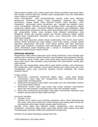 lubang seperti jendela, pintu, lobang angin atau dibantu peralatan kipas angin (fan),
atau dengan ventilasi lokal dan ventilasi sistem pengendalian suhu dan kelembaban
udara (sistem air conditioning).
Untuk meningkatkan        atau mempertahankan kualitas udara perlu dilakukan
pengukuran konsentrasi polutan untuk mengetahui pengaruh dan tingkat
pencemaran, sampai sejauh maha standard kualitas udara dilampaui, untuk
mengetahui sehubungan antara konsentrasi, gas buangan dan keadaan cuaca,
untuk mendapatkan informasi tentang gas buangan dalam hubungannya dengan
sumbernya, apakah telah memenuhi standard pengaturan yang ditetapkan. Pada
pabrik-pabrik besar pengukuran polutan dalam gas buangan telah merupakan bagian
dari pengendalian proses yang mengacu pada standard pelaksanaan yang
ditetapkan. Analisa gas buangan dengan cara kimiawi sederhana adalah dengan
metoda Orsat menggunakan iodimetrik titrasi, untuk menentukan sulfur dioksid
dalam gas buangan.
Cara fisika yang digunakan adalah dengan spektroskopi infra merah untuk karbon
dioksid, karbon monoksid dan sulfur dioksid, untuk sulfur dioksid, nitrogen dioksid
digunakan spektroskopi ultra-violet. Untuk bahan partikel atau debu ditentukan
dengan peta Ringelman. Kerapatan asap dibandingkan dengan kepekatan kertas
untuk menentukan angka Ringelman dari 1 sampai 4, dinyatakan dalam persen
kepekatan kertas berkisar antara 20-80%.

VENTILASI INDUSTRI
Pengendalian udara dalam lingkungan kerja industri diperlukan untuk menjaga agar
kualitas udara memenuhi standard kualitas yang ditetapkan bagi kesehatan pekerja,
dan memenuhi syarat kondisi udara yang seusia bagi proses produksi, lingkungan
kerja mesin-mesin atau peralatan yang digunakan dan penyimpanan barang atau
hasil produksi.
Salah satu cara pengendalian udara dalam ruang adalah ventilasi, yaitu pemasukan
dan pengeluaran udara kedalam ruang melalui bukaan atau lubang yang ada untuk
mendapatkan udara yang memenuhi standard kualitas kesehatan dan proses
produksi industri.

Fungsi ventilasi
a. Menurunkan konsentrasi kontaminan dalam udara            ruang kerja dengan
   memasukkan udara segar dan mengeluarkan udara terkontaminan sampai
   tingkat tidak membahayakan.
b. Memberikan penyegaran udara dalam ruang pada suhu dan kelembaban tertentu
   untuk kenyamanan pekerja.
c. Memberikan kondisi udara yang sesuai bagi proses produksi, penyimpanan
   bahan dan hasil produksi, lingkungan kerja mesin dan peralatan industri.
d. Menurunkan konsentrasi gas buangan yang dapat menimbulkan kebakaran atau
   ledakan sampai dibawah batas ledak terendah.

Jenis-jenis Ventilator
1. Ventilasi umum
    Ventilasi umum secara umum diartikan pergantian udara. Udara terkontaminasi
    dari suatu ruang kerja dikeluarkan melalui bukaan atau lubang pada dinding dan
    memasukkan udara segar melalui bukaan pada dinding lain.
Ventilasi umum dapat juga diartikan dengan pengenceran, yaitu penurunan
konsentrasi kontaminan udara dalam ruang kerja sampai pada tingkat yang tidak
membahayakan kesehatan (NAB) dan keselamatan tenaga kerja.

Ventilasi umum dapat berlangsung dengan baik bila :


2002 digitized by USU digital library                                             3
 