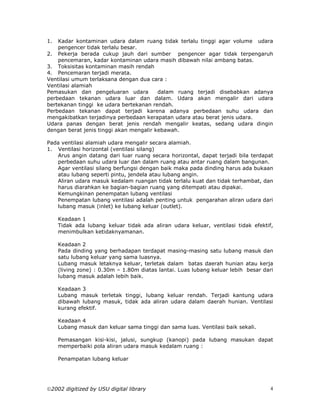1.  Kadar kontaminan udara dalam ruang tidak terlalu tinggi agar volume udara
    pengencer tidak terlalu besar.
2. Pekerja berada cukup jauh dari sumber pengencer agar tidak terpengaruh
    pencemaran, kadar kontaminan udara masih dibawah nilai ambang batas.
3. Toksisitas kontaminan masih rendah
4. Pencemaran terjadi merata.
Ventilasi umum terlaksana dengan dua cara :
Ventilasi alamiah
Pemasukan dan pengeluaran udara          dalam ruang terjadi disebabkan adanya
perbedaan tekanan udara luar dan dalam. Udara akan mengalir dari udara
bertekanan tinggi ke udara bertekanan rendah.
Perbedaan tekanan dapat terjadi karena adanya perbedaan suhu udara dan
mengakibatkan terjadinya perbedaan kerapatan udara atau berat jenis udara.
Udara panas dengan berat jenis rendah mengalir keatas, sedang udara dingin
dengan berat jenis tinggi akan mengalir kebawah.

Pada ventilasi alamiah udara mengalir secara alamiah.
1. Ventilasi horizontal (ventilasi silang)
   Arus angin datang dari luar ruang secara horizontal, dapat terjadi bila terdapat
   perbedaan suhu udara luar dan dalam ruang atau antar ruang dalam bangunan.
   Agar ventilasi silang berfungsi dengan baik maka pada dinding harus ada bukaan
   atau lubang seperti pintu, jendela atau lubang angin.
   Aliran udara masuk kedalam ruangan tidak terlalu kuat dan tidak terhambat, dan
   harus diarahkan ke bagian-bagian ruang yang ditempati atau dipakai.
   Kemungkinan penempatan lubang ventilasi
   Penempatan lubang ventilasi adalah penting untuk pengarahan aliran udara dari
   lubang masuk (inlet) ke lubang keluar (outlet).

     Keadaan 1
     Tidak ada lubang keluar tidak ada aliran udara keluar, ventilasi tidak efektif,
     menimbulkan ketidaknyamanan.

     Keadaan 2
     Pada dinding yang berhadapan terdapat masing-masing satu lubang masuk dan
     satu lubang keluar yang sama luasnya.
     Lubang masuk letaknya keluar, terletak dalam batas daerah hunian atau kerja
     (living zone) : 0.30m – 1.80m diatas lantai. Luas lubang keluar lebih besar dari
     lubang masuk adalah lebih baik.

     Keadaan 3
     Lubang masuk terletak tinggi, lubang keluar rendah. Terjadi kantung udara
     dibawah lubang masuk, tidak ada aliran udara dalam daerah hunian. Ventilasi
     kurang efektif.

     Keadaan 4
     Lubang masuk dan keluar sama tinggi dan sama luas. Ventilasi baik sekali.

     Pemasangan kisi-kisi, jalusi, sungkup (kanopi) pada lubang masukan dapat
     memperbaiki pola aliran udara masuk kedalam ruang :

     Penampatan lubang keluar




2002 digitized by USU digital library                                             4
 