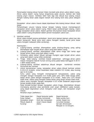 Penempatan lubang keluar hampir tidak merubah pola aliran udara dalam ruang.
     Aliran udara dalam ruang hanya tergantung pada ukuran, bentuk dan letak
     lubang angin masuk. Ventilasi lebih baik lagi bila dibuat dua lubang masuk
     dengan lubang besar pada bagian bawah dna lubang kecil atau jalusi dbagian
     atas.

     Kecepatan aliran udara masuk dapat diperbesar bila lubang keluar dibuat lebih
     besar.
     Perbandingan ukuran lubang keluar dengan lubang masuk mempengaruhi
     kecepatan aliran udara dalam ruang. Makin besar perbandingan lubang, makin
     tinggi kecepatan aliran udara. Dalam gambar ditunjukkan besar kecepatan aliran
     udara dalam ruang dinyatakan dalam persen kecepatan udara luar.

2.   Ventilasi vertikal
     Aliran udara terjadi karena perbedaan berat jenis lapisan-lapisan udara luar dan
     dalam bangunan. Berat jenis kecil udara mengalir keatas, berat jenis besar
     udara mengalir kebawah (efek cerobong).

     Kesimpulan :
     a. Lubang-lubang ventilasi ditempatkan pada dinding-dinging yang saling
         berhadapan agar terjadi aliran udara yang baik dalam ruang.
     b. Lubang-lubang ventilasi ditempatkan tidak sama tinggi dari lantai agar
         terjadi aliran udara yang baik dalam ruang.
     c. Cerobong udara keluar dibuat setinggi mungkin agar terjadi aliran udara
         yang baik dalam ruang (efek cerobong).
     d. Tinggi letak lubang ventilasi masuk sedemikian sehingga aliran udara
         masuk mengenai daerah hunian (living zone) pada batas ketinggian 0.30 m-
         1.80m diatas lantai.
     e. Lubang-lubang ventilasi sebaiknya dibuat dengan          kombinasi ventilasi
         horizontal dan vertikal.
     f. Untuk kenyamanan ruang, kecepatan aliran udara dibuat berkisar antara
         0.10-0.15 m/detik. Untuk kesehatan tidak melebihi 0.5 m/det, atau kurang
         dari 0.10 m/det.
         Suhu udara yang mengalir mempengaruhi kenyamanan, udara yang
         mengalir dengan kecepatan 0.6 m/det pada suhu 300C tidak terasa jelek,
         tetapi aliran udara dengan kecepatan 0.15 m/det. Pada suhu 120C terasa
         tidak enak. Udara yang mengalir diatas lantai yang dingin terasa tidak enak.
         Udara yang mengalir dengan kecepatan 0.10 m/det didaerah pegunungan
         terasa sangat dingin pada kaki.
         Pada tempat-tempat dengan kecepatan udara tinggi, dikendalikan dengan
         memasang penahan atau pembelok arah angin (deflektor) pada bukaan,
         yang dapat digerakkan untuk mengatur arah angin, dan kecepatan angin
         masuk.
         Penahan angin (deflektor) :

         Tidak dapat ber-    Dapat berputar pada      Dapat berputar
         Putar (tetap)       sumbu horizontal.        Pada sumbu hori-
         Kecepatan angin     Arah dan kecepatan       zontal. Dapat me-
         Masuk dapat di      angin masuk dapat        nurunkan kecepa-
         Kurangi             diatur                   tan dari 40 km/jam
                                                      Menjadi 5-7.5 km/jam.




2002 digitized by USU digital library                                             5
 