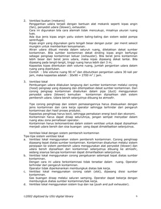 2.   Ventilasi buatan (mekanis)
     Penggantian udara terjadi dengan bantuan alat mekanik seperti kipas angin
     (fan), penyedot udara (blower), exhauster.
     Cara ini digunakan bila cara alamiah tidak mencukupi, misalnya ukuran ruang
     luas.
     Ada dua jenis kipas angin yaitu sistem baling-baling dan sistem sedot pompa
     sentrifugal.
     Kipas angin yang digunakan garis tengah besar dengan putar per menit sekecil
     mungkin untuk memberikan kenyamanan.
     Aliran udara dibuat merata dalam seluruh ruang, diletakkan dekat sumber
     kontaminan. Bila sumber kontaminan dekat dinding kipas angin berfungsi
     sebagai pengisap kontaminan keluar (exhauster). Bila berat jenis kontaminan
     lebih besar dari berat jenis udara, maka kipas dipasang dekat lantai. Bila
     dipasang pada langit-langit, tinggi ruang harus lebih dari 3 m;
     Kapasitas kipas ditentukan oleh volume ruang, jumlah pergantian udara dalam
     ruang yang diperlukan.
     Contoh : bila volume ruang 90 m3 dan dibutuhkan pergantian udara 30 kali per
     jam, maka kapasitas adalah : 30x90 = 2700 m3 / jam.

3.   Ventilasi lokal
     Pembuangan udara dilakukan langsung dari sumber kontaminan melalui corong
     (hood) pengisap yang dipasang dan ditempatkan dekat sumber kontaminan. Dari
     corong pengisap kontaminan disalurkan dalam pipa (duct) menggunakan
     penyedot udara (blower) kemudian         kontaminan dipisahkan oleh sistem
     pembersih udara. Udara bersih selanjutnya dibuang ke atmosfir.

     Tipe corong penghisap dan sistem pemasangannya harus disesuaikan dengan
     jenis kontaminan dan cara kerja operator sehingga terhindar dari pengaruh
     kontaminasi dari hasil proses produksi.
     Kapasitas penghisap harus kecil, sehingga pemakaian energi kecil dan ekonomi.
     Kontaminan harus dapat diisap seluruhnya, jangan sempat menyebar dalam
     ruang atau zona pernafasan operator.
     Kontaminan harus terkonsentrasi dalam sistem ventilasi untuk dapat dipisahkan
     menjadi udara bersih dan sisa buangan yang dapat dimakfaatkan selanjutnya.

    Ventilasi lokal dengan sistem pembersih kontaminan
Tipe-tipe sistem ventilasi lokal
a. Ventilasi lokal menggunakan sistem pembersih kontaminan. Corong penghisap
    dipasang tepat diatas sumber kontaminan. Kontaminan disalurkan melalui sistem
    perpipaan ke sistem pembersih udara menggunakan alat penyedot (blower) dan
    udara bersih dipisahkan dari kontaminan selanjutnya dibuang ke atmosfir,
    sedang sisanya berupa kontaminan dapat dimanfaatkan selanjutnya.
b. Ventilasi lokal menggunakan corong pengeluaran setempat tepat diatas sumber
    kontaminan.
    Dengan cara ini udara terkontaminasi tidak tersebar dalam ruang. Operator
    terhindar dari pengaruh kontaminan.
    Operator tidak diperkenankan membungkuk diatas bak kerja.
c. Ventilasi lokal menggunakan corong celah (slot), dipasang disisi sumber
    kontaminan.
    Gas buangan diisap melalui saluran samping. Operator dapat bekerja dengan
    membungkuk diatas sumber kontaminan/bak kerja.
d. Ventilasi lokal menggunakan sistem tiup dan isa (push and pull exhauster).



2002 digitized by USU digital library                                           6
 