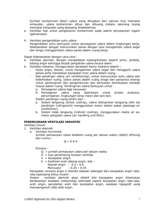 Sumber kontaminan diberi udara yang ditiupkan dari saluran tiup memakai
     exhauster, udara kontaminan ditiup dan dibuang melalui salurang buang
     memakai exhauster yang dipasang disebelahnya.
e.   Ventilasi loal untuk pengeluaran kontaminan pada pabrik penyepuhan logam
     (galvanisasi)

4.   Ventilasi pengendalian suhu udara
     Pengendalian suhu bertujuan untuk penyegaran udara dalam lingkungan kerja,
     dilaksanakan dengan menurunkan panas dengan cara mengalirkan udara segar
     dan dingin menggantikan udara panas dalam ruang kerja.

Dapat dilaksanakan dengan cara-cara :
a. Ventilasi alamiah, dengan mengadakan lubang/bukaan seperti pintu, jendela,
   lobang angin sehingga terjadi pengaliran udara secara alami.
b. Ventilasi mekanis, menggunakan peralatan bantu mekanis seperti :
   -    Kipas angin, blower, untuk mengalirkan udara segar dan mengganti udara
        panas serta menaikkan kecepatan liner udara dalam ruang.
   -    Alat pendingin udara (air conditioning), untuk menurunkan suhu udara dan
        kelembaban ruang. Udara panas dalam ruang diisap dan panasnya diserap
        untuk pendinginan dan pengembunan dan kemudian diembuskan kembali
        masuk dalam ruang. Pendinginan udara bertujuan untuk :
        a. Penyegaran udara bagi karyawan
        b. Penyegaran     udara     yang    diperlukan  untuk   proses  produksi,
            penyimpanan, lingkungan kerja mesin dan lain-lain.
        Sistem pendingin ruang terdiri dari :
        a. Sistem langsung (direct cooling), udara didinginkan langsung oleh zat
            pendingin (refrigerant) menggunakan mesin sistem paket (package air
            conditioner).
        b. Sistem tidak langsung (indirect cooling), menggunakan media air es,
            mesin pengolah udara (air handling unit AHU).

PERENCANAAN VENTILASI INDUSTRI
Ventilasi Umum
1. Ventilasi alamiah
    a. Ventilasi horizontal
         Jumlah pemasukan udara kedalam ruang per satuan waktu (debit) dihitung
         dari rumus :
                            Q=EAV

         Dimana :
             Q = jumlah pemasukan udara per satuan waktu
             A = luas penampung bukaan ventilasi
             V = Kecepatan angin
             E = Koefisien arah datang angin, bila :
                  Searah angin : 0.5 – 0.6
                  Menyudut      : 0.25 – 0.35
     Kecepatan rencana angin V diambil sebesar setengah dari kecepatan angin rata-
     rata sepanjang siklus musim.
     Sistem    ventilasi alamiah akan efektif bila kecepatan angin ditentukan
     berdasarkan keadaan meteorologi setempat seperti kecepatan angin rata-rata,
     arah angin, perubahan arah dan kecepatan angin, keadaan topografi yang
     mempengaruhi sifat-sifat angin.



2002 digitized by USU digital library                                           7
 