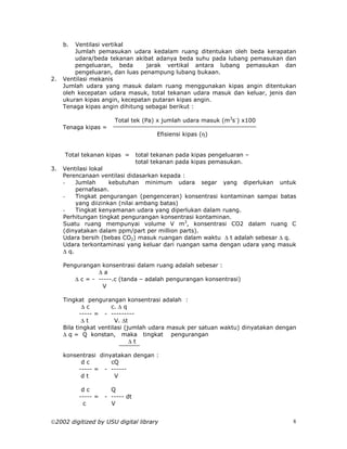 b.  Ventilasi vertikal
         Jumlah pemasukan udara kedalam ruang ditentukan oleh beda kerapatan
         udara/beda tekanan akibat adanya beda suhu pada lubang pemasukan dan
         pengeluaran, beda       jarak vertikal antara lubang pemasukan dan
         pengeluaran, dan luas penampung lubang bukaan.
2.   Ventilasi mekanis
     Jumlah udara yang masuk dalam ruang menggunakan kipas angin ditentukan
     oleh kecepatan udara masuk, total tekanan udara masuk dan keluar, jenis dan
     ukuran kipas angin, kecepatan putaran kipas angin.
     Tenaga kipas angin dihitung sebagai berikut :

                       Total tek (Pa) x jumlah udara masuk (m3s-) x100
     Tenaga kipas =
                                        Efisiensi kipas (η)


     Total tekanan kipas =       total tekanan pada kipas pengeluaran –
                                 total tekanan pada kipas pemasukan.
3.   Ventilasi lokal
     Perencanaan ventilasi didasarkan kepada :
     -    Jumlah      kebutuhan minimum udara segar yang diperlukan untuk
          pernafasan.
     -    Tingkat pengurangan (pengenceran) konsentrasi kontaminan sampai batas
          yang diizinkan (nilai ambang batas)
     -    Tingkat kenyamanan udara yang diperlukan dalam ruang.
     Perhitungan tingkat pengurangan konsentrasi kontaminan.
     Suatu ruang mempunyai volume V m3, konsentrasi CO2 dalam ruang C
     (dinyatakan dalam ppm/part per million parts).
     Udara bersih (bebas CO2) masuk ruangan dalam waktu ∆ t adalah sebesar ∆ q.
     Udara terkontaminasi yang keluar dari ruangan sama dengan udara yang masuk
     ∆ q.

     Pengurangan konsentrasi dalam ruang adalah sebesar :
                ∆a
        ∆ c = - -----.c (tanda – adalah pengurangan konsentrasi)
                  V

     Tingkat pengurangan konsentrasi adalah :
             ∆c       c. ∆ q
            ----- = - ---------
             ∆t         V. ∆t
     Bila tingkat ventilasi (jumlah udara masuk per satuan waktu) dinyatakan dengan
     ∆ q = Q konstan, maka tingkat pengurangan
                              ∆t

     konsentrasi dinyatakan dengan :
           dc        cQ
          ----- = - ------
           dt         V

           dc         Q
          ----- =   - ----- dt
           c          V


2002 digitized by USU digital library                                            8
 