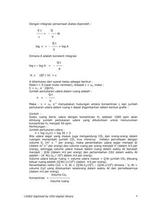 Dengan integrasi persamaan diatas diperoleh :

            dc         Q
           ----- =   - ---- dt
            c          V

                     Q.t
           log c = - ----- + log A
                      V

    Dimana A adalah konstant integrasi

                           Q.t
    log c – log A    =   - -----
                             A
           -
    A. c       (QT / V) = c

    A ditentukan dari syarat batas sebagai berikut :
    Pada t = 0 (saat mulai ventilasi), didapat c = c0, maka :
    C = c0 . e – (Qt/V).
    Jumlah pertukaran udara dalam ruang adalah :
                    Q.t
          n = - -----
                    V
    Maka : c = c0. e-n menyatakan hubungan antara konsentrasi c dan jumlah
    pertukaran udara dalam ruang n dapat digambarkan dalam bentuk grafik :

    Contoh :
    Suatu ruang berisi udara dengan konsentrasi H2 sebesar 1000 ppm akan
    dihitung jumlah pertukaran udara yang dibutuhkan untuk menurunkan
    konsentrasi H2 menjadi 50 ppm.
    Perhitungan :
    Jumlah pertukaran udara :
         n = log (c0/c) = log 20 = 3
    Bila udara segar yang masuk juga mengandung CO2 dan orang-orang dalam
    ruangan menambah jumlah CO2 trus menerus melalui pernafasan dengan
    volume Vc (m3 s –1 per orang), maka penambahan udara segar menjadi Q’
    (dalam m3 s-1 per orang) dan volume ruang per orang menjadi V’ (dalam m3 per
    orang), sehingga volume udara masuk dalam ruang dalam waktu At berubah
    menjadi : Q’At (dalam m3 per orang) dan pertambahan CO2 dalam waktu At
    adalah : (A’ At) (ca / 106) dalam m3 per orang).
    Volume udara keluar ruang = volume udara masuk = Q’At jumlah CO2 dibuang
    keluar ruang adalah (Q’At) (c/106) (dalam m3 per orang).
    Penambahan netto Co2 = Vc At + (Q’At.Ca/106) – (Q’At.c/106) dimana : Vc At =
    volume Co2 yang dikeluarkan seseorang dalam waktu At dari pernafasannya
    (dalam m3 per orang).
                      Volume Co2
    Konsentrasi = -----------------
                     Volume ruang




2002 digitized by USU digital library                                         9
 