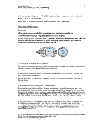 Dasar Mesin Listrik
E:BAMMesin ListrikBhn mesin Iistrik.doc
1
Motor berputar 95% put nom, S3 menutup.
Jika ada gangguan tegangan pada stator atau kumparan putus, putarannya motor akan
turun, sehingga S3 membuka.
Motor jenis ini biasanya dilengkapi pengaman dalam rotor ( thermostat ).
Motor rotor hubung singkat :
Konstruksi
Motor rotor hubung singkat konstruksinya sama dengan motor slipring.
Rotor hanya mempunyai 1 lapis penghantar hubung singkat.
Konstruksi penghantar dipasang miring Tujuannya adalah untuk mengatasi arus awal dan
membangkitkan momen awal yang besar, (memiliki nilai induktansi kecil ) karena
jumlah penghantar yang terpasang relatif banyak.
a. Konstruksi penghantar berbentuk bulat
Pemasangan pada rotor dengan kedalamannya rendah terhadap permukaaan rotor kondisi
seperti ini putaran yang dicapai tidak akan maksimum.
b. Konstruksi penghantar bentuk bulat dengan pemasangan lebih kedalam ( h ) pada rotor
dengan celah udara lilitan kecil,
Kondisi seperti ini, menyebabkan arus start menjadi kecil, jika, perbandingan h dengan d
bernilai besar.
c. Konstruksi dengan 2 penghantar ( double layer ),
Biasanya berlainan diameter lilitan, dengan pemasangan seperti ini pada saat start yang
berfungsi adalah lilitan/kumparan dengan penampang kecil, dimana pada kondisi seperti ini
tahanannya saat start besar, sehingga arus awal/startnya kecil, kemudian saat jalan normal
yang berfungsi adalah kumparan yang berpenampang besar, dimana pada kondisi seperti ini
tahanan menjadi kecil dan akan menimbulkan nilai induktansi sehingga putaran normal
d. Konstruksi batang ,pemasangan pada rotornya ditanam c ukup dalam, walaupun jarak
terhadap permukaan pendek, tapi karena penampang kumparannya besar akan
menimbulkan putaran awal yang tinggi. Konstruksi seperti ini mempunyai karakteristik baik,
sehingga banyak digunakan. Untuk membatasi arus awal, pada konstruksi seperti ini
diperlukan tahanan asut.
e. Konstruksi pasak, pemasangan dan karateristiknya sama dengan konstruksi batang, pada
konstruksi ini mempunyai keamanan lilitan lebih baik.
 