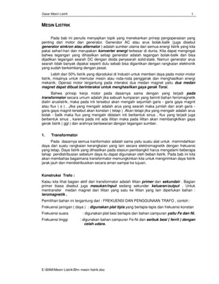 Dasar Mesin Listrik
E:BAMMesin ListrikBhn mesin Iistrik.doc
1
MESIN LISTRIK
Pada bab ini penulis menyajikan topik yang menekankan prinsip pengoperasian yang
penting dari motor dan generator. Generator AC atau arus bolak-balik (juga disebut
generator sinkron atau alternator ) adalah sumber utama dari semua energi listrik yang kita
pakai sehari-hari dan merupakan konverter energi terbesar di dunia. Kita dapat mengingat
bahwa tegangan yang dihasilkan setiap generator adalah tegangan bolak-balik dan bisa
dijadikan tegangan searah DC dengan dioda penyearah solid-state. Namun generator arus
searah tidak banyak dipakai seperti dulu sebab bisa digantikan dengan rangkaian elektronik
yang sudah berkembang dengan pesat.
Lebih dari 50% listrik yang diproduksi di Industri untuk memberi daya pada motor-motor
listrik, misalnya untuk memutar mesin atau roda-roda penggerak dan menghasilkan energi
mekanik. Operasi motor tergantung pada interaksi dua medan magnet yaitu dua medan
magnet dapat dibuat berinteraksi untuk menghasilkan gaya gerak Torsi.
Bahwa prinsip kerja motor pada dasarnya sama dengan yang terjadi pada
transformator secara umum adalah jika sebuah kumparan yang berinti bahan ferromagnetik
dialiri aruslistrik, maka pada inti tersebut akan mengalir sejumlah garis - garis gaya magnit
atau flux ( φ ) . Jika yang mengalir adalah arus yang searah maka jumlah dan arah garis -
garis gaya magnit tersebut akan konstan ( tetap ) .Akan tetapi jika yang mengalir adalah arus
bolak - balik maka flux yang mengalir didalam inti berbentuk sinus , flux yang terjadi juga
berbentuk sinus , karena pada inti ada lilitan maka pada lilitan akan membangkitkan gaya
gerak listrik ( ggl ) dan arahnya berlawanan dengan tegangan sumber.
1. Transformator
Pada dasarnya semua tranformator adalah sama yaitu suatu alat untuk memindahkan
daya dari suatu rangkaian kerangkaian yang lain secara elektromagnetik dengan frekuensi
yang tetap. Daya listrik yang dihasilkan pada stasiun pembangkit harus mengalami beberapa
tahap pendistribusian sebelum daya itu dapat digunakan oleh beban listrik. Pada bab ini kita
akan membahas bagaimana transformator memungkinkan kita untuk mengirimkan daya listrik
jarak jauh dan mendistribusikan secara aman sampai ke tujuan.
Konstruksi Trafo :
Kalau kita lihat bagian aktif dari transformator adalah lilitan primer dan sekundair . Bagian
primer biasa disebut juga masukan/input sedang sekunder keluaran/output . Untuk
mentransfer medan magnet dari lilitan yang satu ke lilitan yang lain diperlukan bahan :
teromagnetik .
Pemilihan bahan ini tergantung dari : FREKUENSI DAN PENGGUNAAN TRAFO , contoh :
Frekuensi jaringan ( daya ) : digunakan plat tipis yang berlapis-lapis dan frekuensi konstan
Frekuensi suara : digunakan plat besi berlapis dari bahan campuran yaitu Fe dan Ni.
Frekuensi tinggi : digunakan bahan campuran Fe-Ni dan serbuk besi ( ferrit ) dengan
celah udara.
 