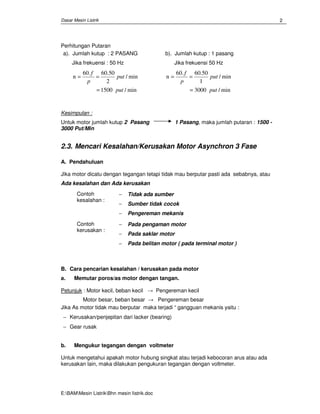 Dasar Mesin Listrik
E:BAMMesin ListrikBhn mesin Iistrik.doc
2
Perhitungan Putaran
a). Jumlah kutup : 2 PASANG
Jika frekuensi : 50 Hz
min/1500
min/
2
50.60.60
n
put
put
p
f
=
==
b). Jumlah kutup : 1 pasang
Jika frekuensi 50 Hz
min/3000
min/
1
50.60.60
n
put
put
p
f
=
==
Kesimpulan :
Untuk motor jumlah kutup 2 Pasang 1 Pasang, maka jumlah putaran : 1500 -
3000 Put/Min
2.3. Mencari Kesalahan/Kerusakan Motor Asynchron 3 Fase
A. Pendahuluan
Jika motor dicatu dengan tegangan tetapi tidak mau berputar pasti ada sebabnya, atau
Ada kesalahan dan Ada kerusakan
Contoh
kesalahan :
− Tidak ada sumber
− Sumber tidak cocok
− Pengereman mekanis
Contoh
kerusakan :
− Pada pengaman motor
− Pada saklar motor
− Pada belitan motor ( pada terminal motor )
B. Cara pencarian kesalahan / kerusakan pada motor
a. Memutar poros/as motor dengan tangan.
Petunjuk : Motor kecil, beban kecil → Pengereman kecil
Motor besar, beban besar → Pengereman besar
Jika As motor tidak mau berputar maka terjadi “ gangguan mekanis yaitu :
− Kerusakan/penjepitan dari lacker (bearing)
− Gear rusak
b. Mengukur tegangan dengan voltmeter
Untuk mengetahui apakah motor hubung singkat atau terjadi kebocoran arus atau ada
kerusakan lain, maka dilakukan pengukuran tegangan dengan voltmeter.
 