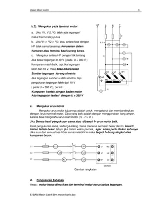 Dasar Mesin Listrik
E:BAMMesin ListrikBhn mesin Iistrik.doc
3
b.3). Mengukur pada terminal motor
a. Jika V1, V 2, V3, tidak ada tegangan’
maka thermorelay putus
b. Jika V1 ≠ V2 ≠ V3 atau antara fase dengan
HP tidak sama besarnya Kerusakan dalam
hantaran atau terminal baut kurang keras.
c. Mengukur antara HP dengan titik bintang
Jika besar tegangan 0-10 V ( pada U = 380 V )
Kumparan masih baik, tapi jika tegangan
lebih dari 10 V, maka bisa dikarenakan
Sumber tegangan kurang simetris
Jika tegangan sumber sudah simetris, tapi
pengukuran tegangan lebih dari 10 V
( pada U = 380 V ), berarti
Kumparan kontak dengan badan motor
Ada kegagalan isolasi dengan U = 380 V
c. Mengukur arus motor
Mengukur arus motor tujuannya adalah untuk mengetahui dan membandingkan
dengan /arus nominal motor. Cara yang baik adalah dengan menggunakan tang amper,
karena bisa mengetahui arus start motor ( 5 - 7 × Ιn ).
Jika Semua hasil pengukuran sama atau dibawah In arus motor baik.
Hasil pengukuran sama, kadang-kadang / terus menerus semakin besar dari In, berarti
beban terlalu besar, tetapi jika dalam waktu pendek, agar aman perlu diukur suhunya.
Jika arus dari semua fase tidak sama/melebihi In maka terjadi hubung singkat atau
kumparan bocor.
Gambar rangkaian
d. Pengukuran Tahanan
Awas : motor harus dimatikan dan terminal motor harus bebas tegangan.
 