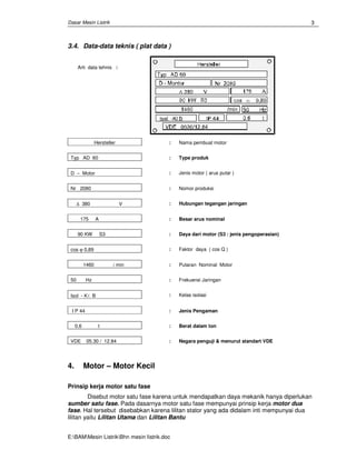 Dasar Mesin Listrik
E:BAMMesin ListrikBhn mesin Iistrik.doc
3
3.4. Data-data teknis ( plat data )
Arti data tehnis :
Hersteller : Nama pembuat motor
Typ AD 60 : Type produk
D − Motor : Jenis motor ( arus putar )
Nr 2080 : Nomor produksi
∆ 380 V : Hubungan tegangan jaringan
175 A : Besar arus nominal
90 KW S3 : Daya dari motor (S3 : jenis pengoperasian)
cos ϕ 0,89 : Faktor daya ( cos Q )
1460 / min : Putaran Nominal Motor
50 Hz : Frekuensi Jaringan
Isol - Kl. B : Kelas isolasi
I P 44 : Jenis Pengaman
0,6 t : Berat dalam ton
VDE 05.30 / 12.84 : Negara penguji & menurut standart VDE
4. Motor – Motor Kecil
Prinsip kerja motor satu fase
Disebut motor satu fase karena untuk mendapatkan daya mekanik hanya diperlukan
sumber satu fase. Pada dasarnya motor satu fase mempunyai prinsip kerja motor dua
fase. Hal tersebut disebabkan karena lilitan stator yang ada didalam inti mempunyai dua
lilitan yaitu Lilitan Utama dan Lilitan Bantu
 