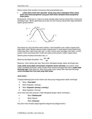 Dasar Mesin Listrik
E:BAMMesin ListrikBhn mesin Iistrik.doc
3
Kedua macam lilitan tersebut mempunyai sifat yang berbeda yaitu :
• Lilitan bantu terdiri dari sejumlah kawat yang halus sedangkan lilitan utama
terdiri atas kawat penghantar yang jauh lebih besar daripada kawat penghantar
lilitan bantu.
Berdasarkan konstruksi itu, maka arus yang mengalir pada masing-masing lilitan mempunyai
perbedaan fase. Bentuk gelombang arus atau flux dari masing-masing lilitan dapat dilukiskan
seperti gambar berikut :
Dari kedua flux yang ada lilitan stator tersebut, maka terjadilah suatu medan magnet putar
pada celah udara. Dengan adanya medan magnet putar ini maka seperti halnya pada motor
induksi tiga fase, maka motor satu fase ini akan momen putar sehingga motor jalan. Jumlah
putaran motor senantiasa lebih rendah dari pada jumlah putaran medan magnet stator.
Selisih putaran tersebut dinamakan slip ( s )
Besarnya slip dapat dinyatakan : S =
nS nR
nS
−−−−
Biasanya motor induksi satu fase, lilitan bantu dilengkapi dengan saklar sentrifugal yaitu
suatu saklar yang dapat memutuskan rangkaian secara otomatis. Jka putaran motor
sudah mendekati serempak, saklar tersebut akan terbuka sehingga lilitan bantu sudah tidak
berfungsi lagi. Pada dasarnya lilitan bantu pada motor induksi satu fase akan berfungsi
untuk mendapat kan torsi awal yang lebih besar.
Jenis motor :
Terdapat beberapa jenis motor induksi satu fase yang menggunakan saklar sentrifugal:
1. Motor Fase belah
2. Motor Kapasitor ( starting )
3. Motor Kapasitor starting ( running )
4. Motor Kapasitor ( Runing )
Jenis motor satu fase yang lain ( tidak dilengkapi dengan saklar sentrifugal ) :
• Motor Shaded pole
• Motor Repulsi
• Motor Universal
Dari jenis motor tersebut dapat digambar diagramnya sebagai berikut :
0
∅
 