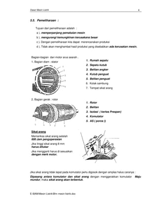 Dasar Mesin Listrik
E:BAMMesin ListrikBhn mesin Iistrik.doc
4
5.5. Pemeliharaan :
Tujuan dari pemeliharaan adalah :
a ). memperpanjang pemakaian mesin
b ). mengurangi kemungkinan kerusakana besar
c ). Dengan pemeliharaan kita dapat merencanakan produksi
d ). Tidak akan menghambat hasil produksi yang disebabkan ada kerusakan mesin.
Bagian-bagian dari motor arus searah .
1. Bagian diam : stator
1. Rumah sepatu
2. Sepatu kutub
3. Belitan angker
4. Kutub penguat
5. Belitan penguat
6. Kotak sambung
7. Tempat sikat arang
2. Bagian gerak : rotor
1. Rotor
2. Belitan
3. Isolasi ( kertas Prespan)
4. Komutator
5. AS ( poros ))
Sikat arang
Memeriksa sikat arang setelah
600 Jam pengoperasian
Jika tinggi sikat arang 8 mm
harus ditukar
Jika mengganti harus di sesuaikan
dengan merk motor.
Jika sikat arang tidak tepat pada komutator perlu digosok dengan amplas halus caranya :
Dipasang antara komutator dan sikat arang dengan menggerakkan komutator Maju
mundur, maka sikat arang akan terbentuk.
 