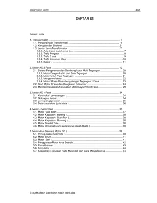 Dasar Mesin Listrik
E:BAMMesin ListrikBhn mesin Iistrik.doc
232
DAFTAR ISI
Mesin Listrik
1. Transformator …....................................................................................................... 1
1.1. Perbandingan Transformasi. …....................................................................... 4
1.2. Kerugian dan Efisiensi …..................................................................................5
1.3. Jenis - Jenis Transformator ….................................…..................................... 7
1.3.1. Auto trafo ( trafo hemat )..... …....................................................................... 7
1.3.2. Trafo Pengatur : .....….................................................................................. 8
1.3.3. Trafo 3 fasa :.....…...................................................................................... 9
1.3.4. Trafo Instrumen Ukur ....................................................................................10
1.3.5. Balast ... ....................................................................................................... 11
2. Motor AC 3 Fase …................................................................................................. 12
2.1. Sistem Pengereman dan Sambung Motor Multi Tegangan.................................. 20
2.1.1. Motor Dengan Lebih dari Satu Tegangan .... …........................................... 20
2.1.2. Motor Untuk Tiga Tegangan ...…............................................................... 21
2.1.3. Mengerem Motor ....…................................................................................. 22
2.1.4. Motor 3 Fasa Disambung dengan Tegangan 1 Fasa .... …........................ 23
2.2. Start Motor 3 Fase dan Rangkaian Dahlander .................................................... 24
2.3. Mencari Kesalahan/Kerusakan Motor Asynchron 3 Fase.................................... 29
3. Motor AC 1 Fase …................................................................................................. 34
3.1. Konstruksi pemasangan :.................................................................................... 34
3.2. Golongan Isolasi .................................................................................................. 34
3.3. Jenis pengoperasian............................................................................................. 35
3.4. Data-data teknis ( plat data )................................................................................. 36
4. Motor – Motor Kecil …............................................................................................. 36
4.1. Motor fase belah .................................................................................................. 37
4.2. Motor Kapasitor ( starting ).................................................................................... 38
4.3. Motor Kapasitor ( Start/Run ) ................................................................................ 38
4.4. Motor Kapasitor ( Running ).................................................................................. 38
4.5. Motor Shaded Pole ............................................................................................... 38
4.6. Motor Universal (yang putarannya dapat dibalik ) ................................................ 39
5. Motor Arus Searah ( Motor DC ) …..........................................................................39
5.1. Prinsip dasar motor DC : ...................................................................................... 40
5.2. Motor Shunt........................................................................................................... 41
5.3. Motor Seri :.......................................................................................................... 41
5.4. Penggunaan Motor Arus Searah .......................................................................... 42
5.5. Pemeliharaan : ..................................................................................................... 43
5.6. Komutator.............................................................................................................. 44
5.7. Kesalahan / Kerugian Pada Mesin DC dan Cara Mengatasinya ......................... 44
 