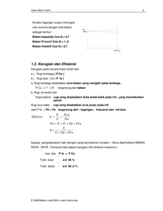 Dasar Mesin Listrik
E:BAMMesin ListrikBhn mesin Iistrik.doc
5
Kondisi tegangan output mencapai
nilai nominal dengan sifat beban
sebagai berikut :
Beban kapasitip Cos Q = 0,7
Beban R murni Cos Q = 1 ,0
Beban Induktif Cos Q = 0,7
U2
100%
100% I2
1.2. Kerugian dan Efisiensi
Kerugian pada transformator terdiri dari
a ) . Rugi tembaga ( P Cu )
b ) . Rugi besi / inti ( P fe )
a. Rugi tembaga disebabkan arus beban yang mengalir pada tembaga .
P Cu = I 2
x R tergantung dari beban
b. Rugi inti terdiri dari
Rugi histeris : rugi yang disebabkan fluks bolak-balik pada inti , yang menimbulkan
panas
Rugi arus eddy : rugi yang disebabkan arus pusar pada inti
Jadi P fe = Ph + Pe tergantung dari : tegangan , frekuensi dan inti besi
PCuPfeP
P
PCuPfePPPin
Pin
Pout
P
P
Effisiensi
++
=
++==
==
2
2
21
1
2
η
η
Supaya pengoperasian trafo dengan yang semaxsimal mungkin , harus diperhatikan BEBAN
RATA - RATA . Pembuat trafo dapat mengatur titik efisiensi maksimun.
max jika P fe = P Cu
Trafo kecil s/d 95 %
Trafo besar s/d 99 ,5 %
 