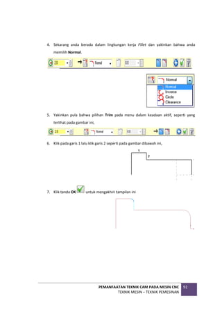 PEMANFAATAN TEKNIK CAM PADA MESIN CNC
TEKNIK MESIN – TEKNIK PEMESINAN
92
4. Sekarang anda berada dalam lingkungan kerja Fillet dan yakinkan bahwa anda
memilih Normal.
5. Yakinkan pula bahwa pilihan Trim pada menu dalam keadaan aktif, seperti yang
terlihat pada gambar ini,
6. Klik pada garis 1 lalu klik garis 2 seperti pada gambar dibawah ini,
7. Klik tanda OK untuk mengakhiri tampilan ini
 
