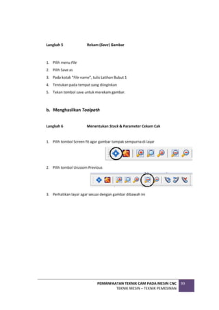 PEMANFAATAN TEKNIK CAM PADA MESIN CNC
TEKNIK MESIN – TEKNIK PEMESINAN
93
Langkah 5 Rekam (Save) Gambar
1. Pilih menu File
2. Pilih Save as
3. Pada kotak “File name”, tulis Latihan Bubut 1
4. Tentukan pada tempat yang diinginkan
5. Tekan tombol save untuk merekam gambar.
b. Menghasilkan Toolpath
Langkah 6 Menentukan Stock & Parameter Cekam Cak
1. Pilih tombol Screen fit agar gambar tampak sempurna di layar
2. Pilih tombol Unzoom Previous
3. Perhatikan layar agar sesuai dengan gambar dibawah ini
 