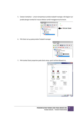 PEMANFAATAN TEKNIK CAM PADA MESIN CNC
TEKNIK MESIN – TEKNIK PEMESINAN
95
5. Catatan tambahan – untuk memperbesar jendela toolpath manager, klik bagian luar
jendela dengan tombol kiri mouse ditekan sambil menggesernya ke kanan.
6. Pilih Stock set up pada jendela Toolpath manager
7. Pilih tombol Stock properties pada Stock setup, sperti terlihat dibawah ini,
 