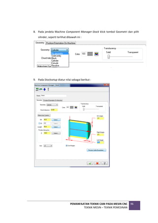 PEMANFAATAN TEKNIK CAM PADA MESIN CNC
TEKNIK MESIN – TEKNIK PEMESINAN
96
8. Pada jendela Machine Component Manager-Stock klick tombol Geometri dan pilih
silinder, seperti terlihat dibawah ini :
9. Pada Stocksetup diatur nilai sebagai berikut :
 